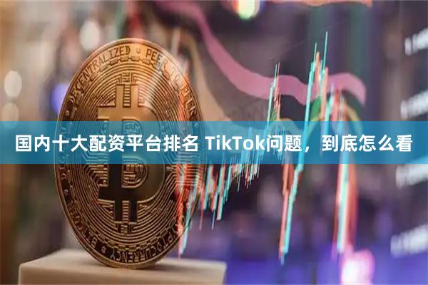 国内十大配资平台排名 TikTok问题，到底怎么看