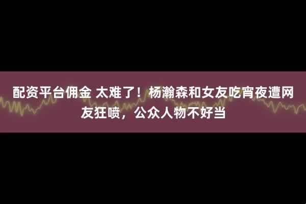 配资平台佣金 太难了！杨瀚森和女友吃宵夜遭网友狂喷，公众人物不好当