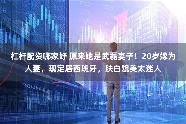 杠杆配资哪家好 原来她是武磊妻子！20岁嫁为人妻，现定居西班牙，肤白貌美太迷人