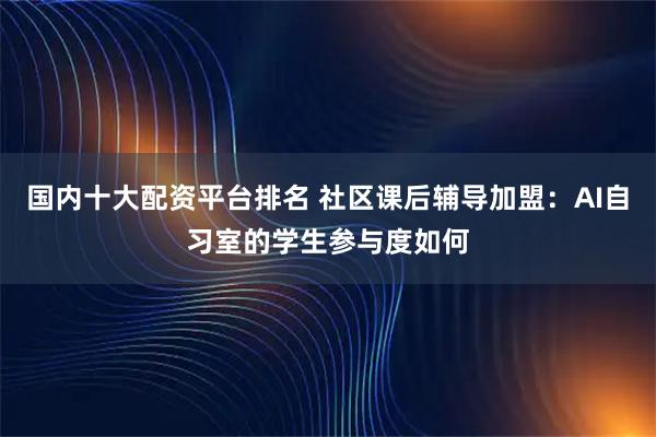 国内十大配资平台排名 社区课后辅导加盟：AI自习室的学生参与度如何