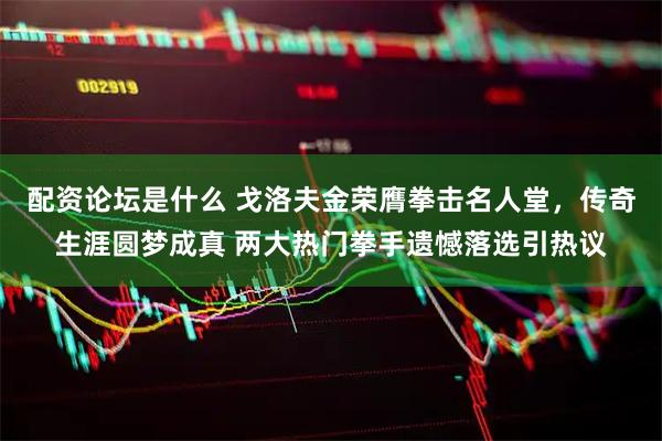 配资论坛是什么 戈洛夫金荣膺拳击名人堂,传奇生涯圆梦成真 两大热门拳手遗憾落选引热议