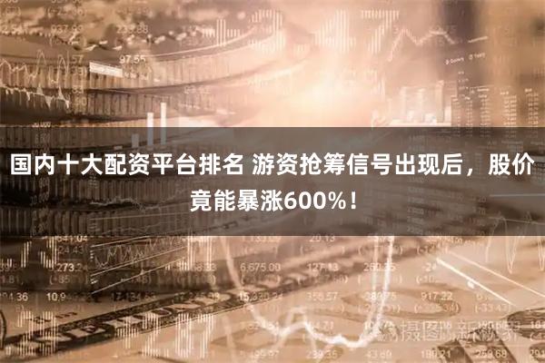 国内十大配资平台排名 游资抢筹信号出现后，股价竟能暴涨600%！