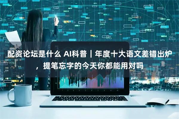 配资论坛是什么 AI科普｜年度十大语文差错出炉，提笔忘字的今天你都能用对吗