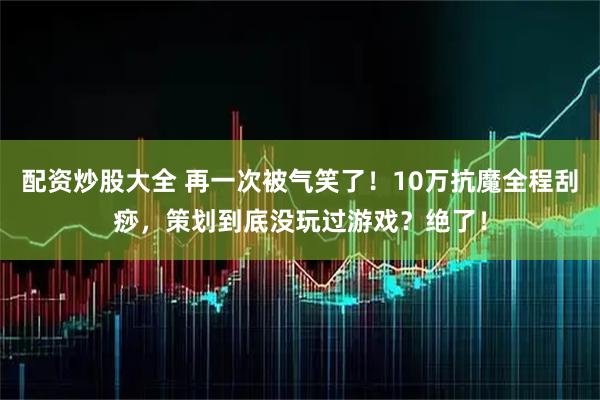 配资炒股大全 再一次被气笑了！10万抗魔全程刮痧，策划到底没玩过游戏？绝了！
