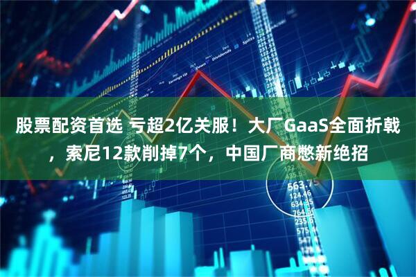 股票配资首选 亏超2亿关服！大厂GaaS全面折戟，索尼12款削掉7个，中国厂商憋新绝招