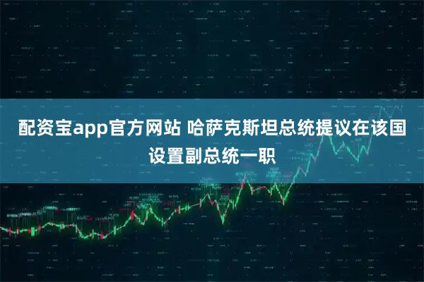配资宝app官方网站 哈萨克斯坦总统提议在该国设置副总统一职