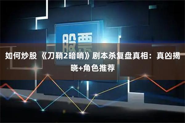 如何炒股 《刀鞘2暗哨》剧本杀复盘真相：真凶揭晓+角色推荐