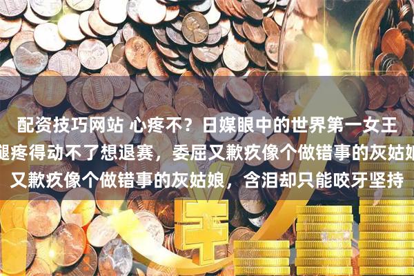 配资技巧网站 心疼不？日媒眼中的世界第一女王，国乒队的定海神针，腿疼得动不了想退赛，委屈又歉疚像个做错事的灰姑娘，含泪却只能咬牙坚持