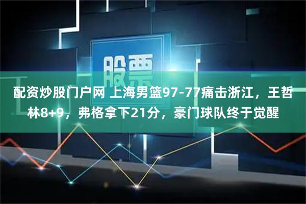 配资炒股门户网 上海男篮97-77痛击浙江，王哲林8+9，弗格拿下21分，豪门球队终于觉醒