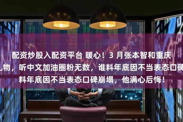 配资炒股入配资平台 暖心！3 月张本智和重庆赛收球迷手写信与礼物，听中文加油圈粉无数，谁料年底因不当表态口碑崩塌，他满心后悔！