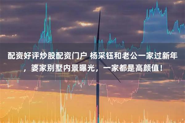 配资好评炒股配资门户 杨采钰和老公一家过新年，婆家别墅内景曝光，一家都是高颜值！