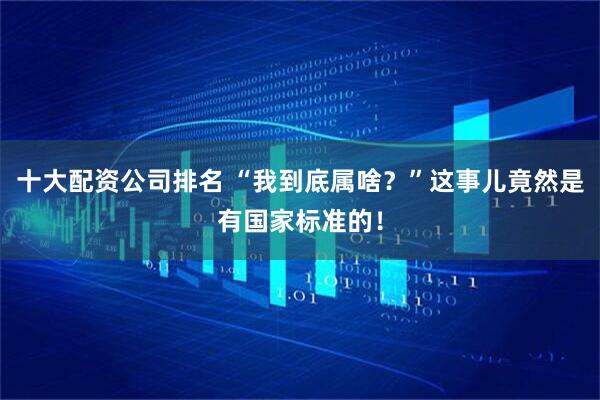 十大配资公司排名 “我到底属啥？”这事儿竟然是有国家标准的！