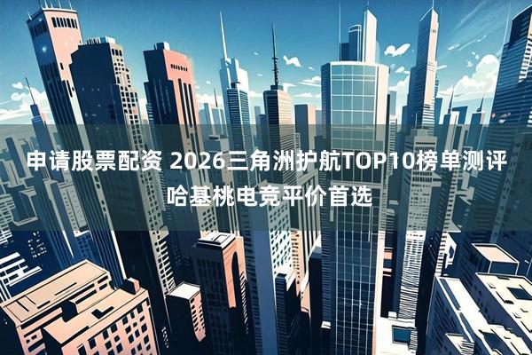 申请股票配资 2026三角洲护航TOP10榜单测评 哈基桃电竞平价首选