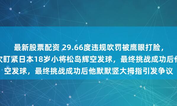 最新股票配资 29.66度违规吹罚被鹰眼打脸，新加坡主场裁判连续两次盯紧日本18岁小将松岛辉空发球，最终挑战成功后他默默竖大拇指引发争议