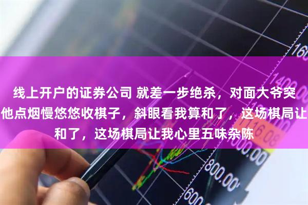 线上开户的证券公司 就差一步绝杀，对面大爷突然把棋盘推了，他点烟慢悠悠收棋子，斜眼看我算和了，这场棋局让我心里五味杂陈