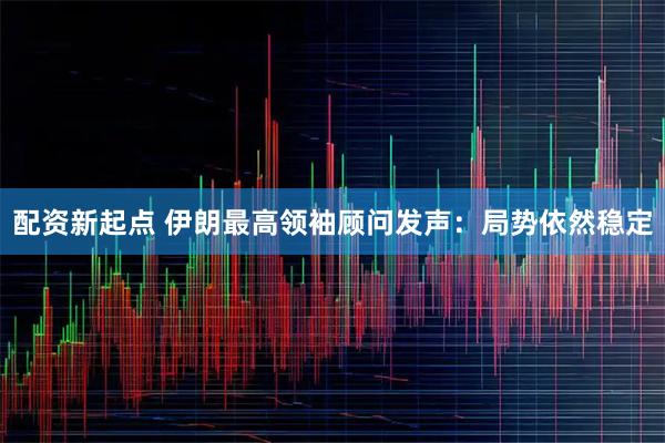 配资新起点 伊朗最高领袖顾问发声：局势依然稳定