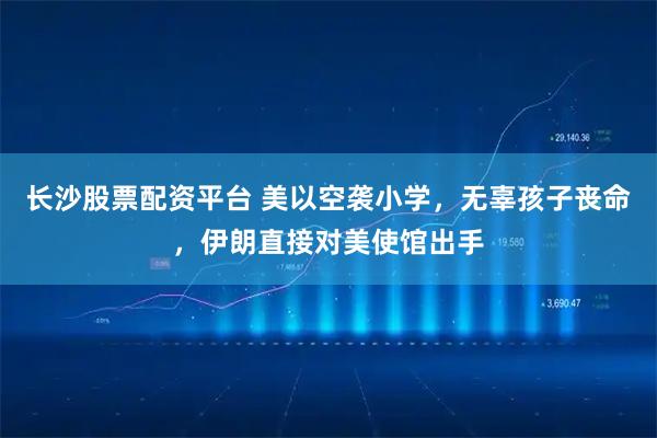 长沙股票配资平台 美以空袭小学，无辜孩子丧命，伊朗直接对美使馆出手