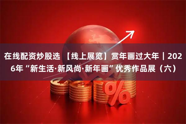 在线配资炒股选 【线上展览】赏年画过大年｜2026年“新生活·新风尚·新年画”优秀作品展（六）