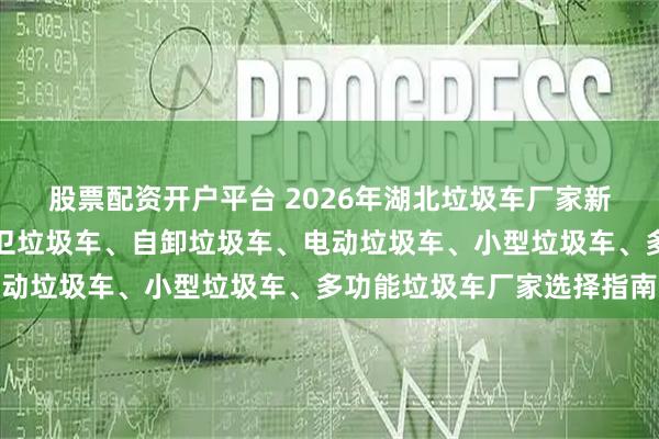 股票配资开户平台 2026年湖北垃圾车厂家新推荐：对接垃圾车、环卫垃圾车、自卸垃圾车、电动垃圾车、小型垃圾车、多功能垃圾车厂家选择指南