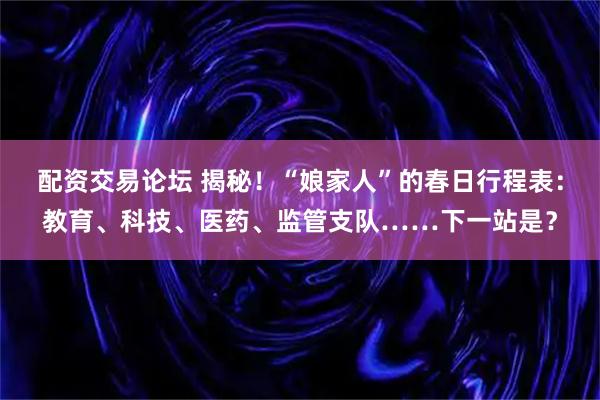 配资交易论坛 揭秘！“娘家人”的春日行程表：教育、科技、医药、监管支队……下一站是？