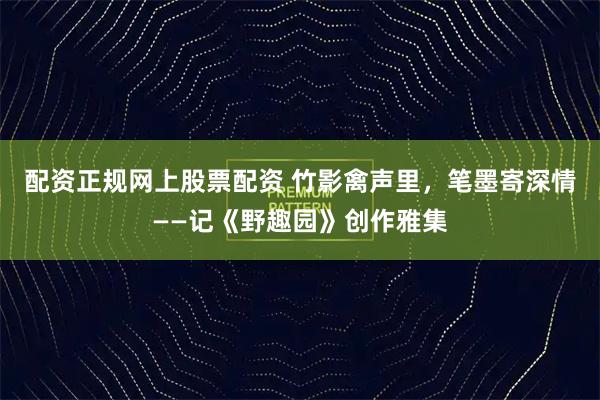 配资正规网上股票配资 竹影禽声里，笔墨寄深情——记《野趣园》创作雅集