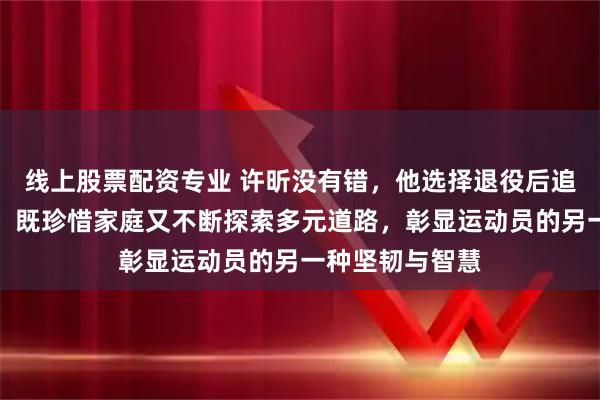 线上股票配资专业 许昕没有错，他选择退役后追求生活的质量，既珍惜家庭又不断探索多元道路，彰显运动员的另一种坚韧与智慧