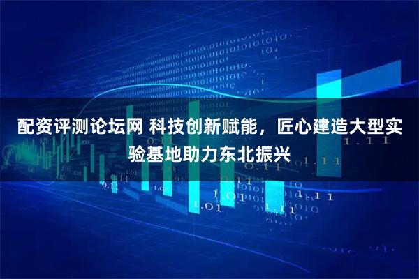 配资评测论坛网 科技创新赋能，匠心建造大型实验基地助力东北振兴