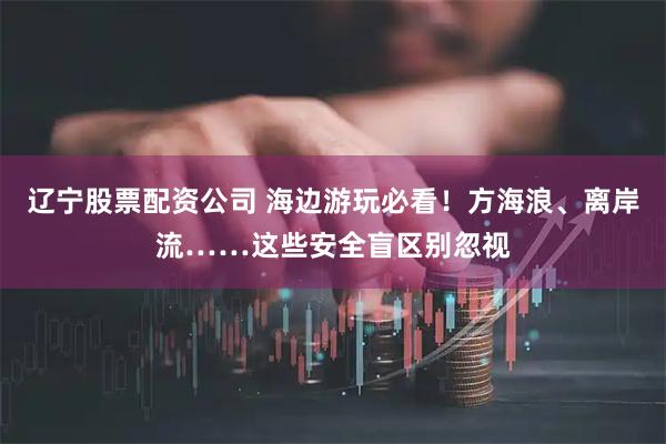辽宁股票配资公司 海边游玩必看！方海浪、离岸流……这些安全盲区别忽视