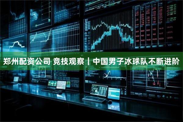 郑州配资公司 竞技观察｜中国男子冰球队不断进阶