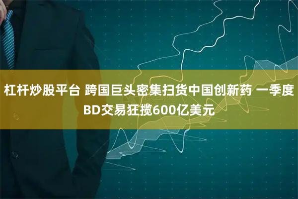 杠杆炒股平台 跨国巨头密集扫货中国创新药 一季度BD交易狂揽600亿美元