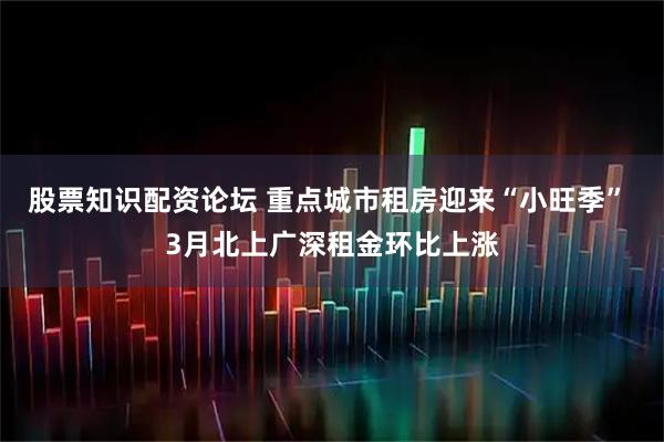 股票知识配资论坛 重点城市租房迎来“小旺季” 3月北上广深租金环比上涨