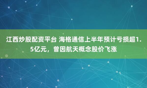 江西炒股配资平台 海格通信上半年预计亏损超1.5亿元，曾因航天概念股价飞涨