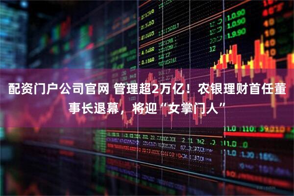 配资门户公司官网 管理超2万亿！农银理财首任董事长退幕，将迎“女掌门人”