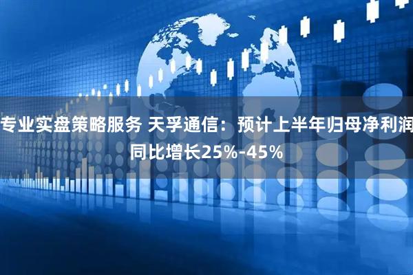 专业实盘策略服务 天孚通信：预计上半年归母净利润同比增长25%-45%