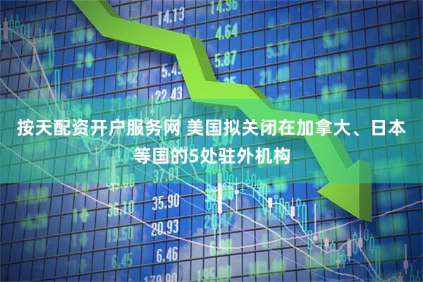 按天配资开户服务网 美国拟关闭在加拿大、日本等国的5处驻外机构