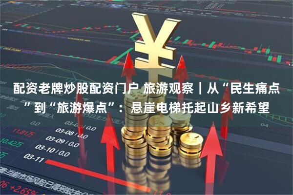 配资老牌炒股配资门户 旅游观察｜从“民生痛点”到“旅游爆点”：悬崖电梯托起山乡新希望