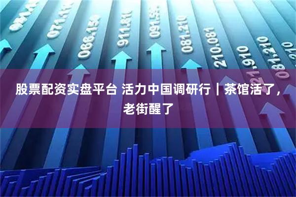 股票配资实盘平台 活力中国调研行｜茶馆活了，老街醒了